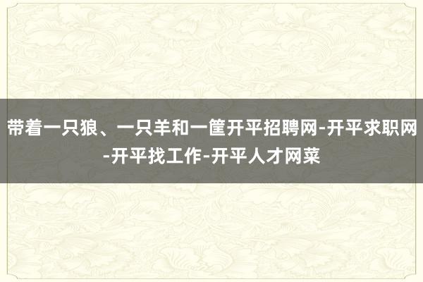带着一只狼、一只羊和一筐开平招聘网-开平求职网-开平找工作-开平人才网菜