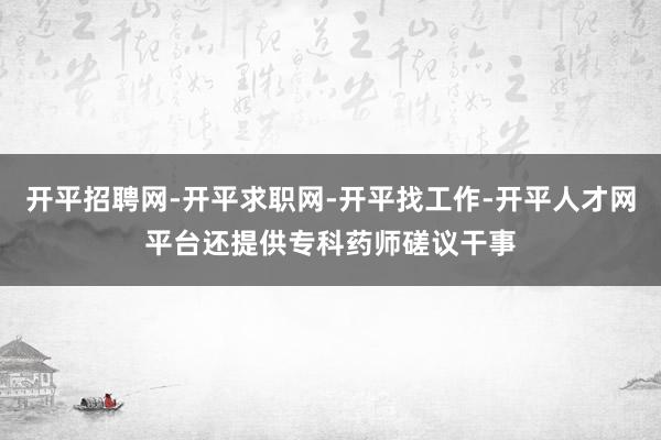 开平招聘网-开平求职网-开平找工作-开平人才网平台还提供专科药师磋议干事