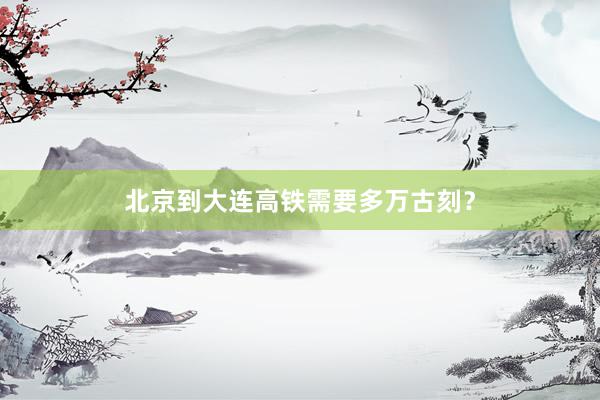 北京到大连高铁需要多万古刻？