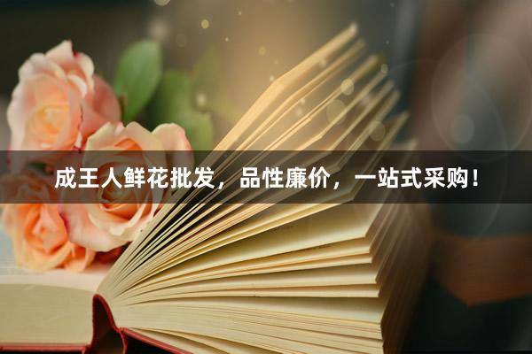 成王人鲜花批发，品性廉价，一站式采购！