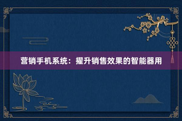 营销手机系统：擢升销售效果的智能器用